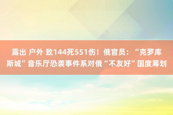 露出 户外 致144死551伤！俄官员：“克罗库斯城”音乐厅恐袭事件系对俄“不友好”国度筹划