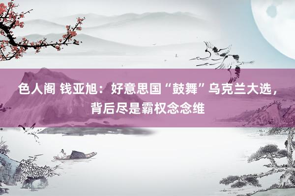色人阁 钱亚旭：好意思国“鼓舞”乌克兰大选，背后尽是霸权念念维