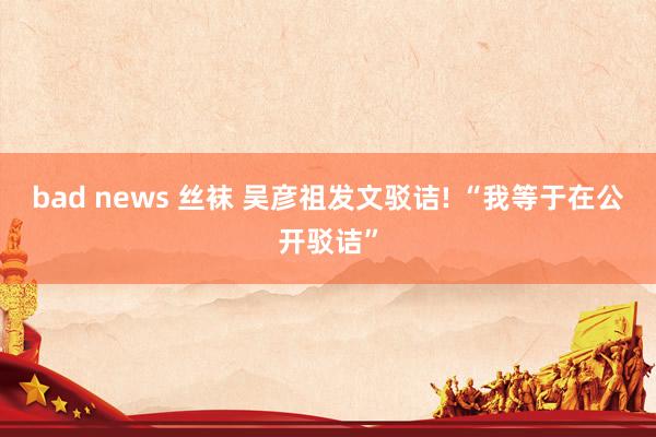 bad news 丝袜 吴彦祖发文驳诘! “我等于在公开驳诘”