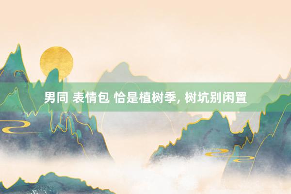 男同 表情包 恰是植树季， 树坑别闲置