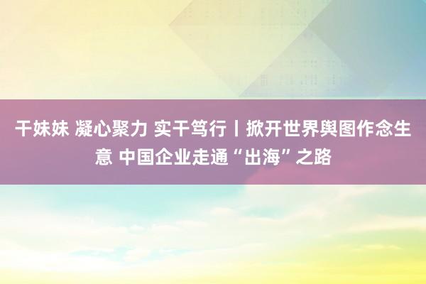 干妹妹 凝心聚力 实干笃行丨掀开世界舆图作念生意 中国企业走通“出海”之路