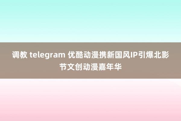 调教 telegram 优酷动漫携新国风IP引爆北影节文创动漫嘉年华