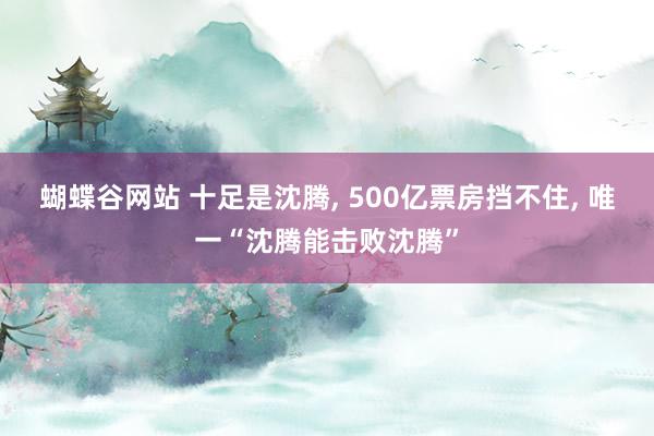 蝴蝶谷网站 十足是沈腾， 500亿票房挡不住， 唯一“沈腾能击败沈腾”