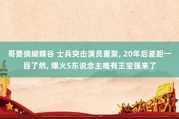 哥要搞蝴蝶谷 士兵突击演员重聚， 20年后差距一目了然， 爆火5东说念主唯有王宝强来了