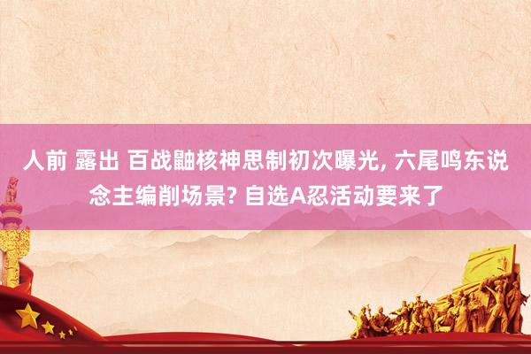 人前 露出 百战鼬核神思制初次曝光， 六尾鸣东说念主编削场景? 自选A忍活动要来了