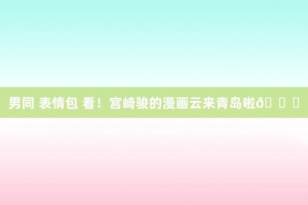 男同 表情包 看！宫崎骏的漫画云来青岛啦😄