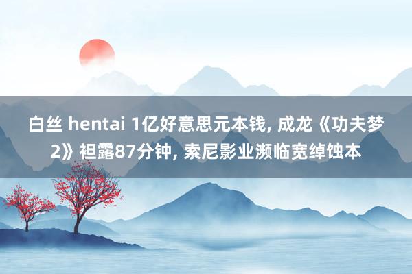 白丝 hentai 1亿好意思元本钱， 成龙《功夫梦2》袒露87分钟， 索尼影业濒临宽绰蚀本