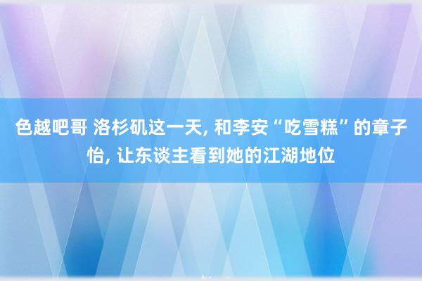 色越吧哥 洛杉矶这一天， 和李安“吃雪糕”的章子怡， 让东谈主看到她的江湖地位