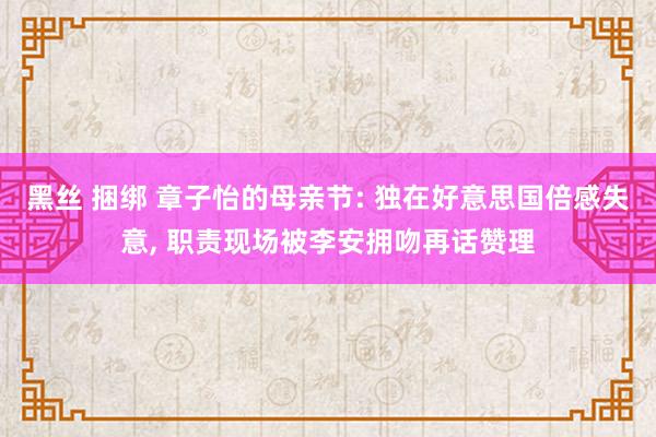 黑丝 捆绑 章子怡的母亲节: 独在好意思国倍感失意， 职责现场被李安拥吻再话赞理