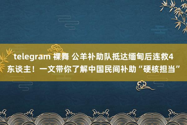telegram 裸舞 公羊补助队抵达缅甸后连救4东谈主！一文带你了解中国民间补助“硬核担当”