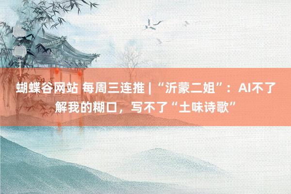 蝴蝶谷网站 每周三连推 | “沂蒙二姐”：AI不了解我的糊口，写不了“土味诗歌”