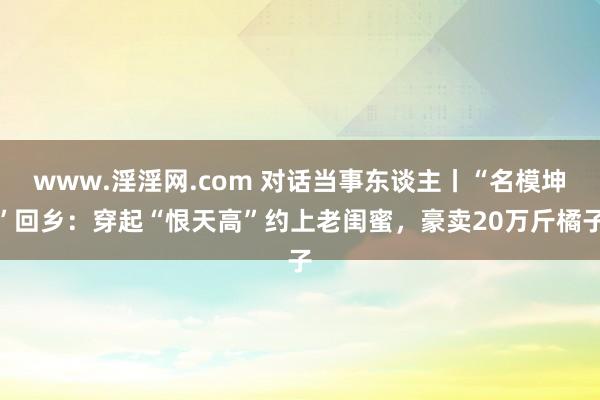 www.淫淫网.com 对话当事东谈主丨“名模坤”回乡：穿起“恨天高”约上老闺蜜，豪卖20万斤橘子