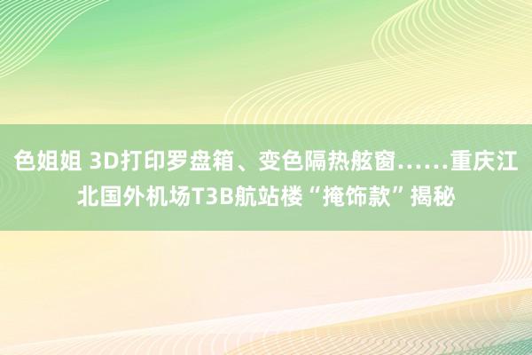色姐姐 3D打印罗盘箱、变色隔热舷窗……重庆江北国外机场T3B航站楼“掩饰款”揭秘