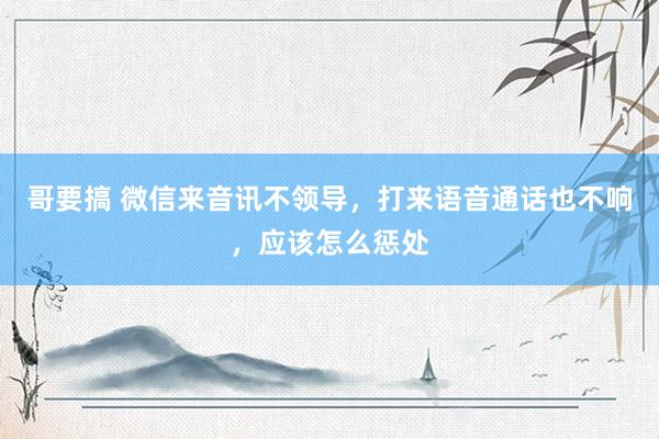 哥要搞 微信来音讯不领导，打来语音通话也不响，应该怎么惩处