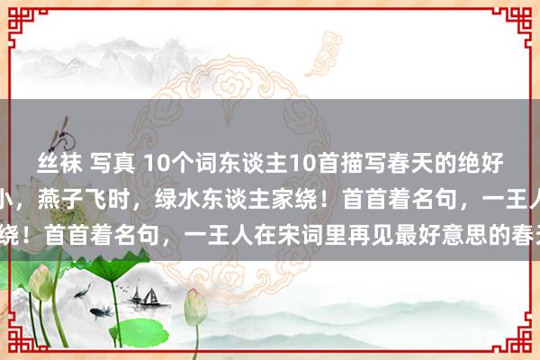 丝袜 写真 10个词东谈主10首描写春天的绝好意思宋词：花褪残红青杏小，燕子飞时，绿水东谈主家绕！首首着名句，一王人在宋词里再见最好意思的春天！