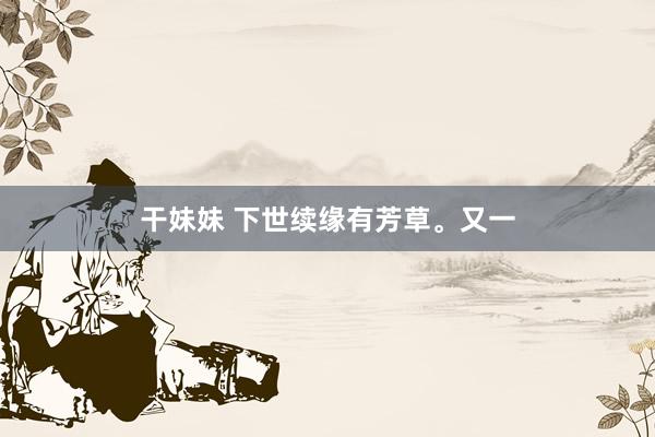 干妹妹 下世续缘有芳草。又一