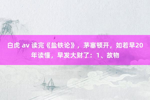 白虎 av 读完《盐铁论》,茅塞顿开,如若早20年读懂,早发大财了:1、故物