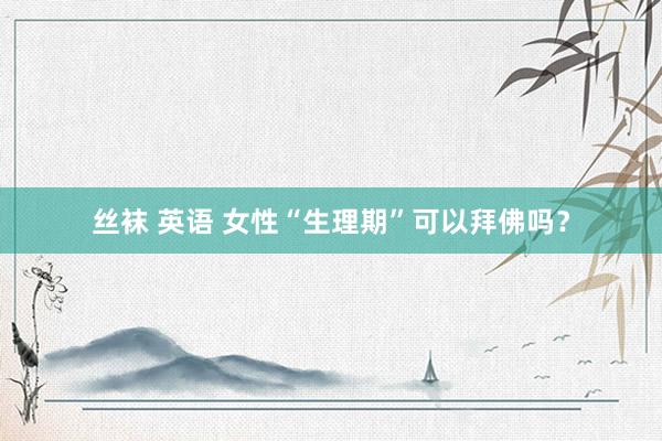丝袜 英语 女性“生理期”可以拜佛吗？