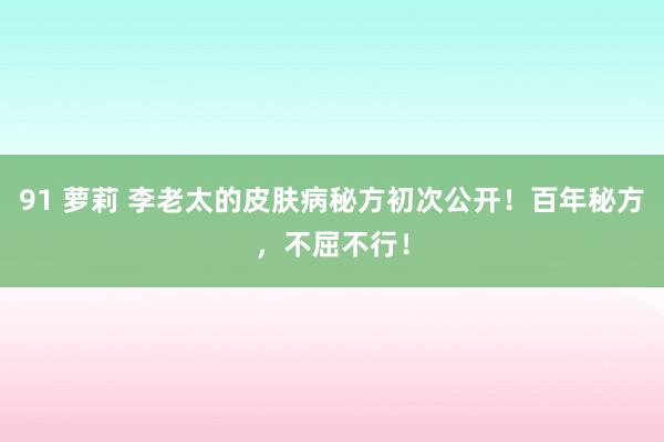 91 萝莉 李老太的皮肤病秘方初次公开！百年秘方，不屈不行！