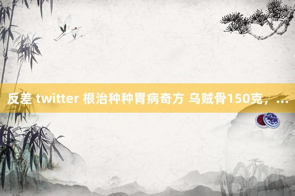 反差 twitter 根治种种胃病奇方 乌贼骨150克,...