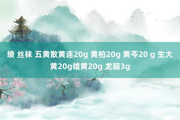 绫 丝袜 五黄散黄连20g 黄柏20g 黄芩20 g 生大黄20g雄黄20g 龙脑3g