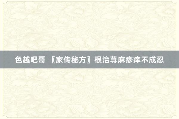 色越吧哥 〖家传秘方〗根治荨麻疹痒不成忍