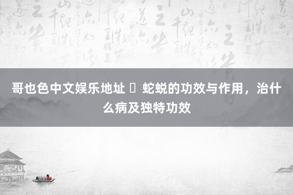 哥也色中文娱乐地址 ​蛇蜕的功效与作用，治什么病及独特功效