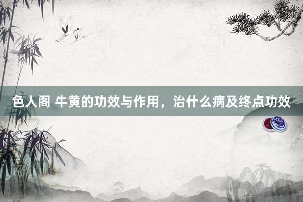 色人阁 牛黄的功效与作用，治什么病及终点功效