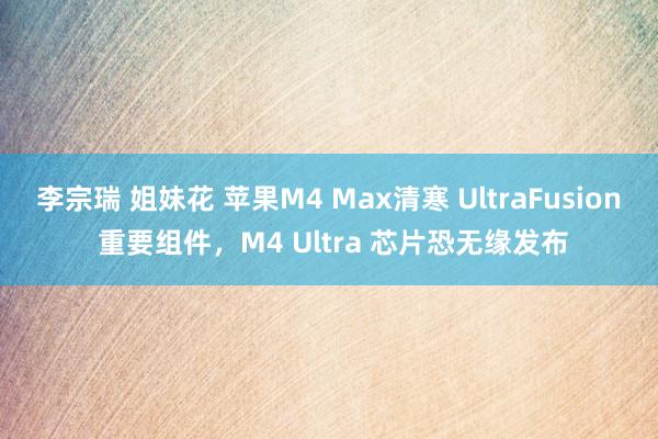 李宗瑞 姐妹花 苹果M4 Max清寒 UltraFusion 重要组件，M4 Ultra 芯片恐无缘发布