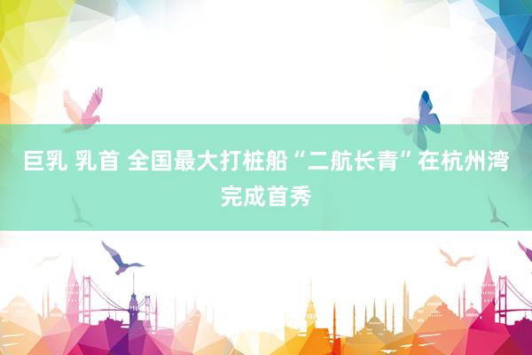 巨乳 乳首 全国最大打桩船“二航长青”在杭州湾完成首秀