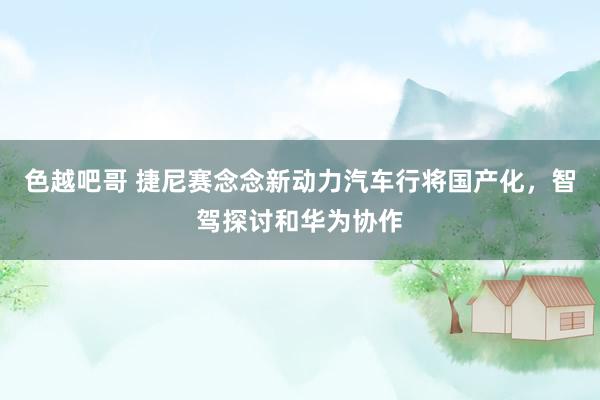 色越吧哥 捷尼赛念念新动力汽车行将国产化，智驾探讨和华为协作