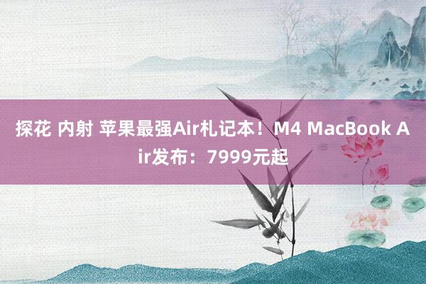 探花 内射 苹果最强Air札记本！M4 MacBook Air发布：7999元起