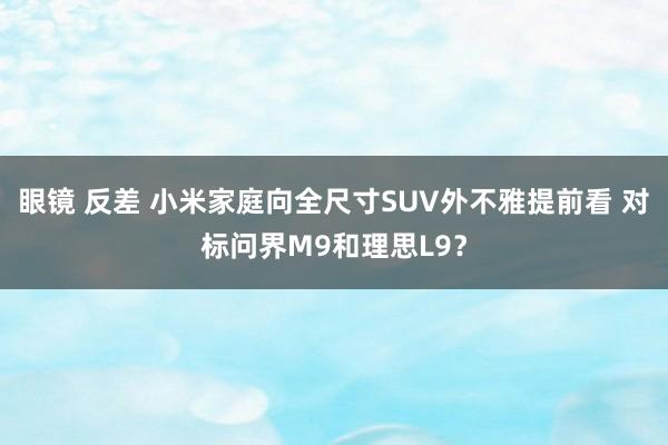 眼镜 反差 小米家庭向全尺寸SUV外不雅提前看 对标问界M9和理思L9？