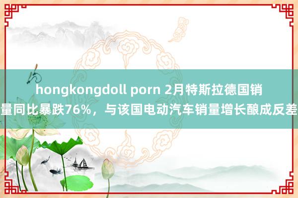 hongkongdoll porn 2月特斯拉德国销量同比暴跌76%，与该国电动汽车销量增长酿成反差