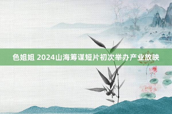 色姐姐 2024山海筹谋短片初次举办产业放映
