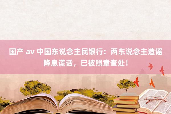 国产 av 中国东说念主民银行：两东说念主造谣降息谎话，已被照章查处！