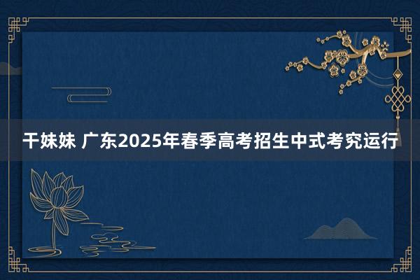 干妹妹 广东2025年春季高考招生中式考究运行