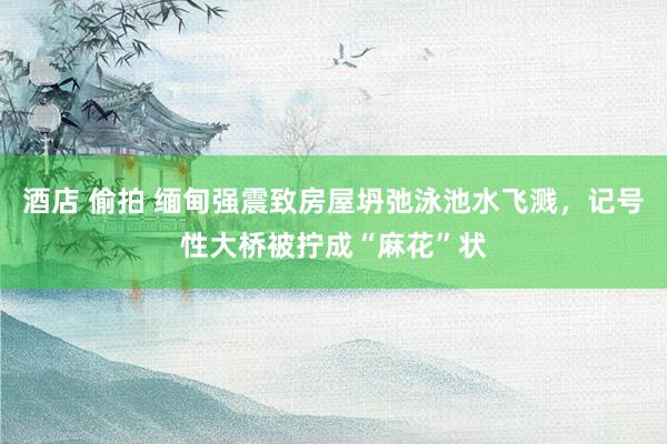 酒店 偷拍 缅甸强震致房屋坍弛泳池水飞溅，记号性大桥被拧成“麻花”状