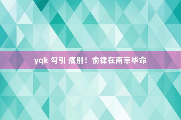 yqk 勾引 痛别！俞律在南京毕命