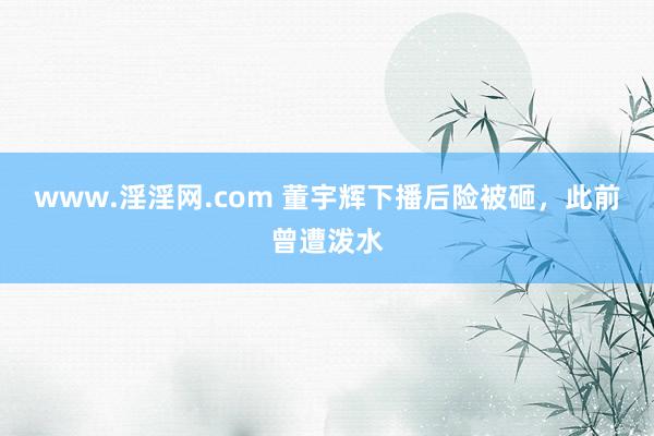 www.淫淫网.com 董宇辉下播后险被砸，此前曾遭泼水